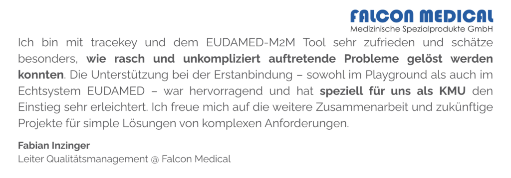 Ich bin mit tracekey und dem EUDAMED-M2M Tool sehr zufrieden und schätze besonders, wie rasch und unkompliziert auftretende Probleme gelöst werden konnten. Die Unterstützung bei der Erstanbindung – sowohl im Playground als auch im Echtsystem EUDAMED – war hervorragend und hat speziell für uns als KMU den Einstieg sehr erleichtert. Ich freue mich auf die weitere Zusammenarbeit und zukünftige Projekte für simple Lösungen von komplexen Anforderungen.
