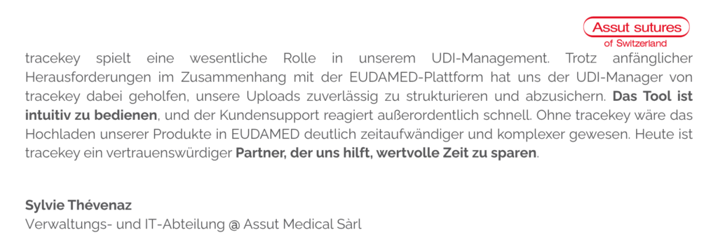 tracekey spielt eine wesentliche Rolle in unserem UDI-Management. Trotz anfänglicher Herausforderungen im Zusammenhang mit der EUDAMED-Plattform hat uns der UDI-Manager von tracekey dabei geholfen, unsere Uploads zuverlässig zu strukturieren und abzusichern. Das Tool ist intuitiv zu bedienen, und der Kundensupport reagiert außerordentlich schnell. Ohne tracekey wäre das Hochladen unserer Produkte in EUDAMED deutlich zeitaufwändiger und komplexer gewesen. Heute ist tracekey ein vertrauenswürdiger Partner, der uns hilft, wertvolle Zeit zu sparen.
